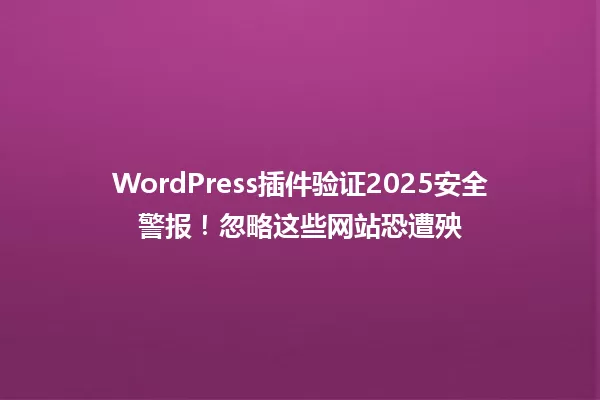 WordPress插件验证2025安全警报!忽略这些网站恐遭殃 一