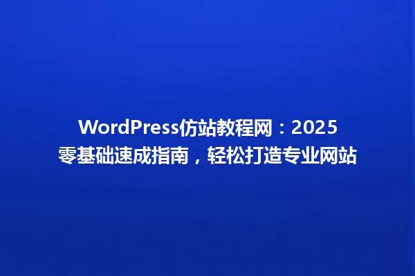 WordPress仿站教程网：2025零基础速成指南，轻松打造专业网站 一