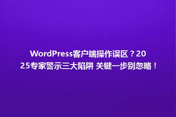 WordPress客户端操作误区?2025专家警示三大陷阱 关键一步别忽略! 一