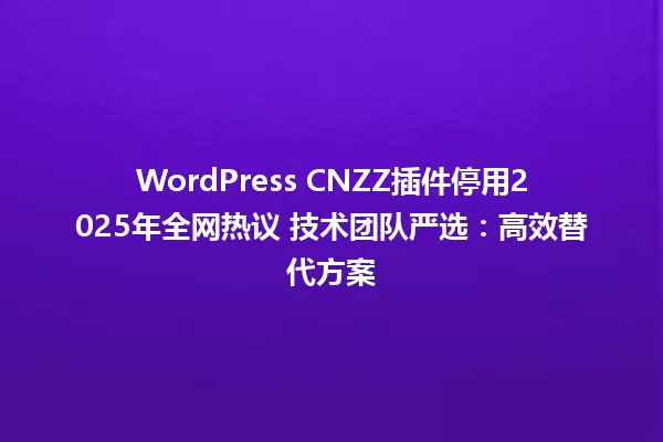 WordPress CNZZ插件停用2025年全网热议 技术团队严选:高效替代方案 一