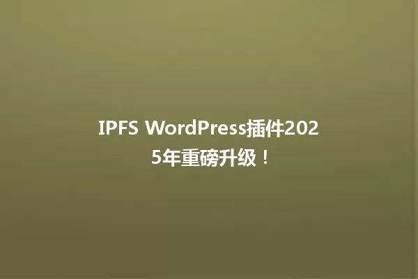 IPFS WordPress插件2025年重磅升级! 一