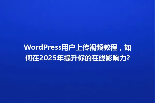 WordPress用户上传视频教程,如何在2025年提升你的在线影响力? 一