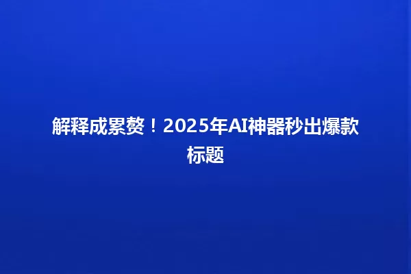 解释成累赘!2025年AI神器秒出爆款标题 一