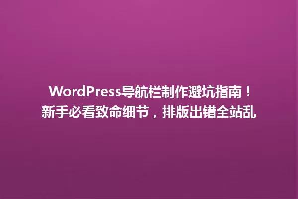 WordPress导航栏制作避坑指南!新手必看致命细节,排版出错全站乱 一
