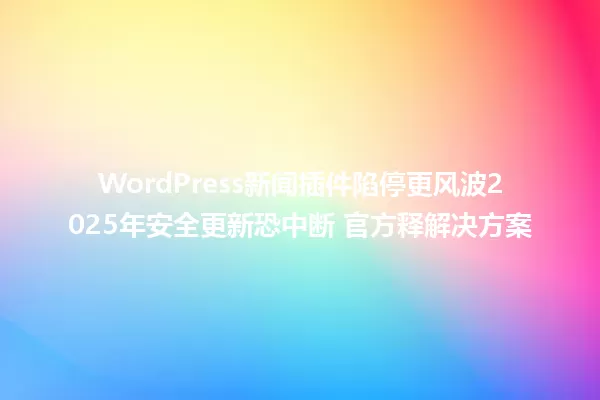 WordPress新闻插件陷停更风波2025年安全更新恐中断 官方释解决方案 一