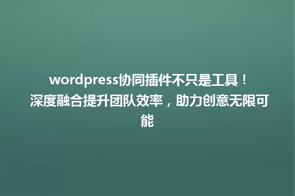 wordpress协同插件不只是工具！ 深度融合提升团队效率，助力创意无限可能 一