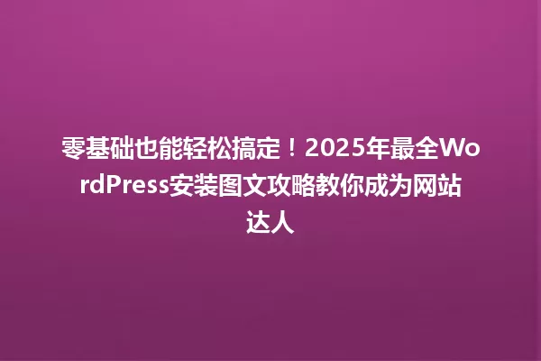 零基础也能轻松搞定!2025年最全WordPress安装图文攻略教你成为网站达人 一