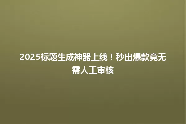 2025标题生成神器上线!秒出爆款竟无需人工审核 一