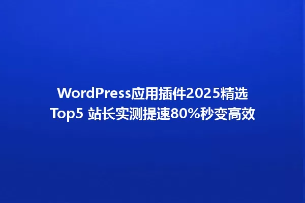 WordPress应用插件2025精选Top5 站长实测提速80%秒变高效 一