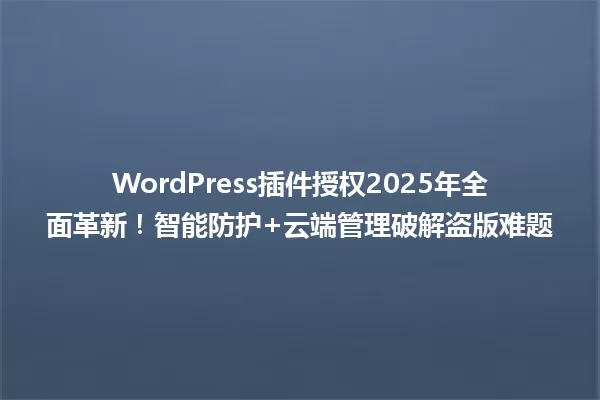 WordPress插件授权2025年全面革新!智能防护+云端管理破解盗版难题 一