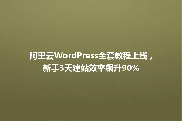 阿里云WordPress全套教程上线,新手3天建站效率飙升90% 一