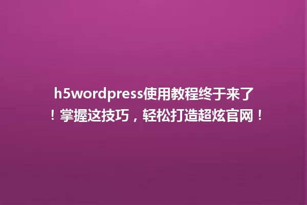 h5wordpress使用教程终于来了!掌握这技巧,轻松打造超炫官网! 一