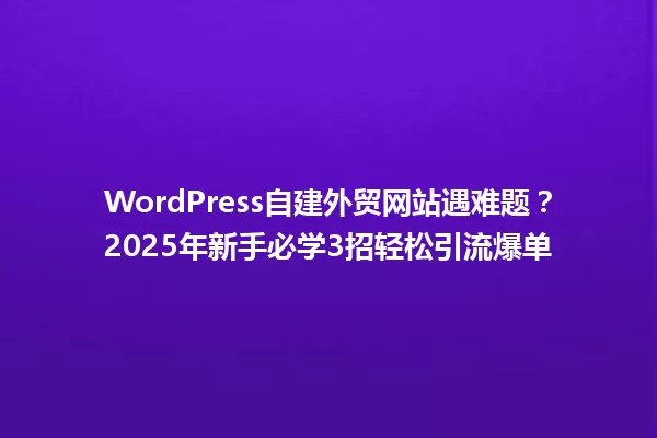 WordPress自建外贸网站遇难题?2025年新手必学3招轻松引流爆单 一