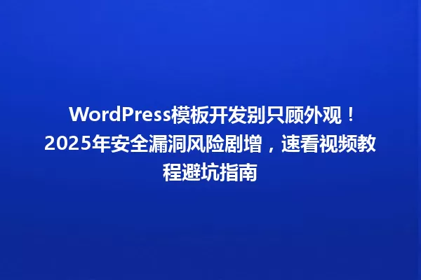 WordPress模板开发别只顾外观!2025年安全漏洞风险剧增,速看视频教程避坑指南 一