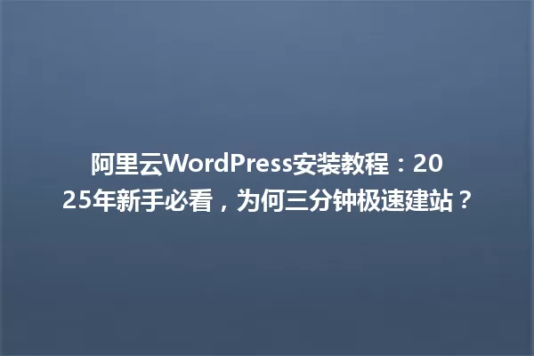 阿里云WordPress安装教程:2025年新手必看,为何三分钟极速建站? 一