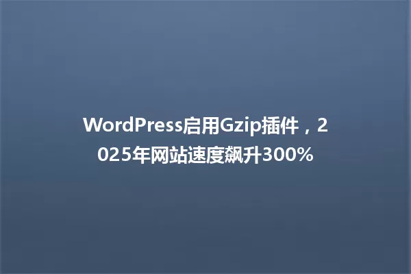 WordPress启用Gzip插件,2025年网站速度飙升300% 一