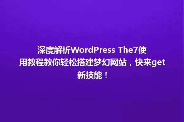 深度解析WordPress The7使用教程教你轻松搭建梦幻网站,快来get新技能! 一