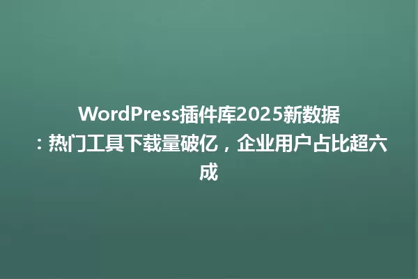 WordPress插件库2025新数据:热门工具下载量破亿,企业用户占比超六成 一