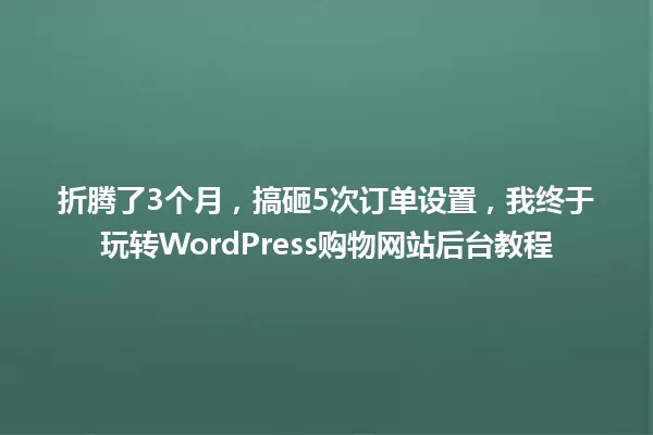 折腾了3个月,搞砸5次订单设置,我终于玩转WordPress购物网站后台教程 一