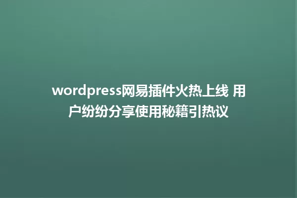 wordpress网易插件火热上线 用户纷纷分享使用秘籍引热议 一