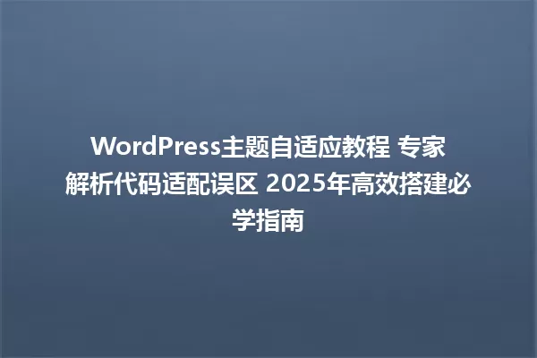 WordPress主题自适应教程 专家解析代码适配误区 2025年高效搭建必学指南 一