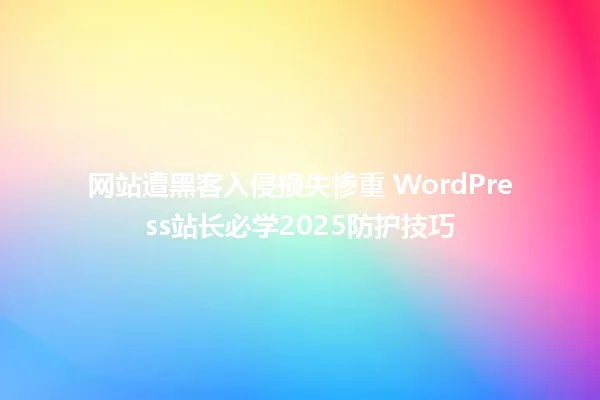 网站遭黑客入侵损失惨重 WordPress站长必学2025防护技巧 一