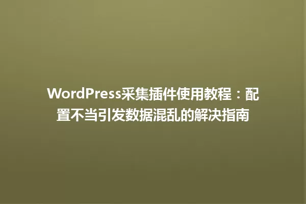 WordPress采集插件使用教程:配置不当引发数据混乱的解决指南 一