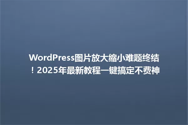 WordPress图片放大缩小难题终结!2025年最新教程一键搞定不费神 一
