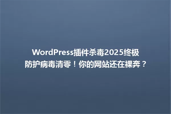 WordPress插件杀毒2025终极防护病毒清零!你的网站还在裸奔? 一