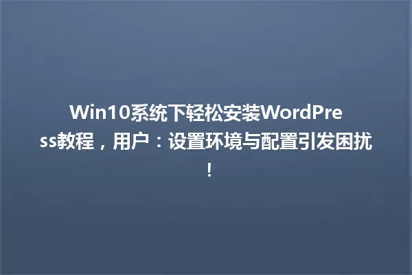 Win10系统下轻松安装WordPress教程,用户:设置环境与配置引发困扰! 一