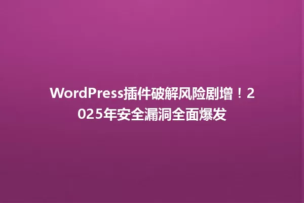 WordPress插件破解风险剧增!2025年安全漏洞全面爆发 一