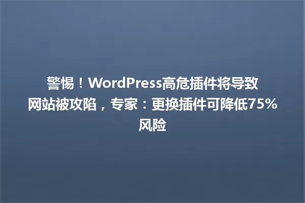 警惕！WordPress高危插件将导致网站被攻陷，专家：更换插件可降低75%风险 一