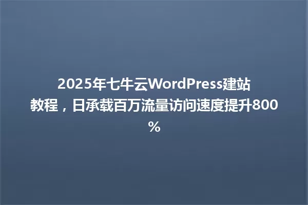 2025年七牛云WordPress建站教程,日承载百万流量访问速度提升800% 一