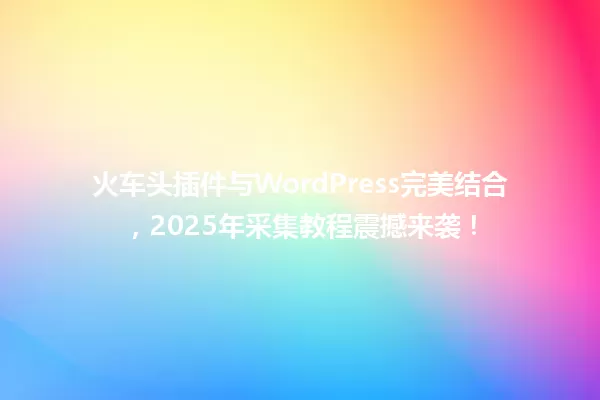 火车头插件与WordPress完美结合,2025年采集教程震撼来袭! 一