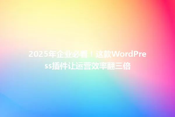 2025年企业必看!这款WordPress插件让运营效率翻三倍 一