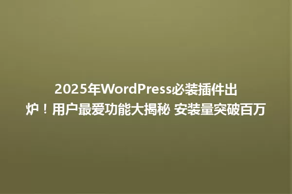 2025年WordPress必装插件出炉!用户最爱功能大揭秘 安装量突破百万 一