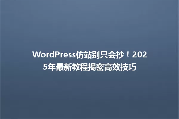 WordPress仿站别只会抄!2025年最新教程揭密高效技巧 一