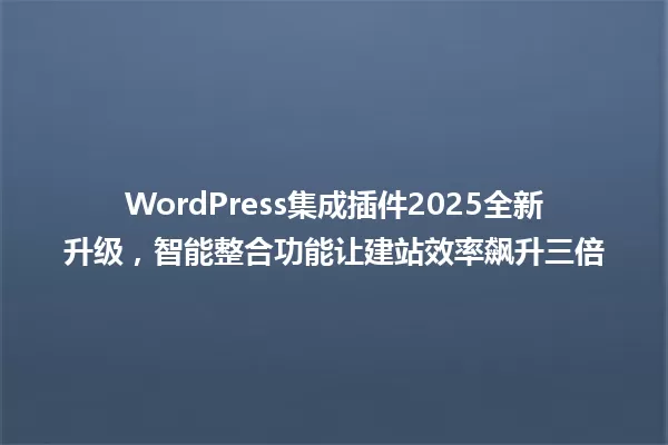 WordPress集成插件2025全新升级,智能整合功能让建站效率飙升三倍 一