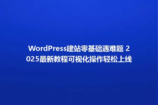 WordPress建站零基础遇难题 2025最新教程可视化操作轻松上线 一