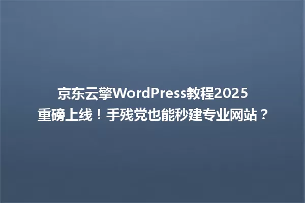 京东云擎WordPress教程2025重磅上线!手残党也能秒建专业网站? 一