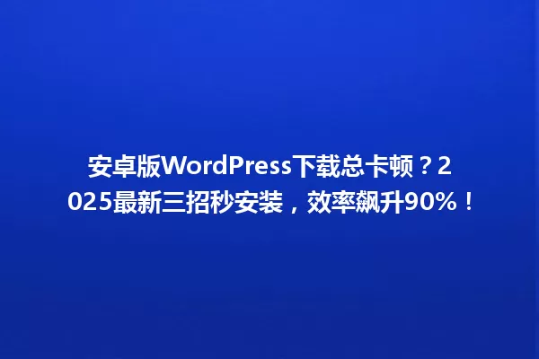 安卓版WordPress下载总卡顿?2025最新三招秒安装,效率飙升90%! 一