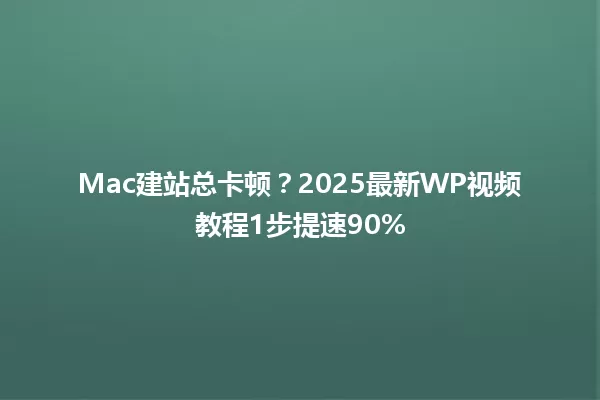 Mac建站总卡顿?2025最新WP视频教程1步提速90% 一