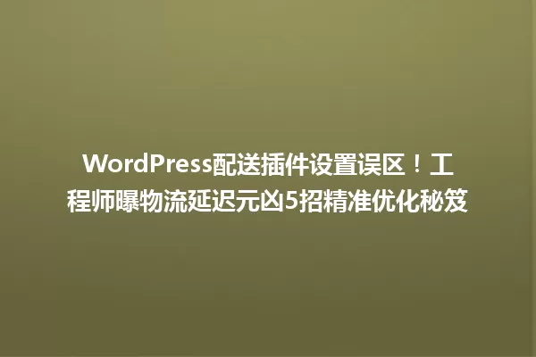 WordPress配送插件设置误区!工程师曝物流延迟元凶5招精准优化秘笈 一
