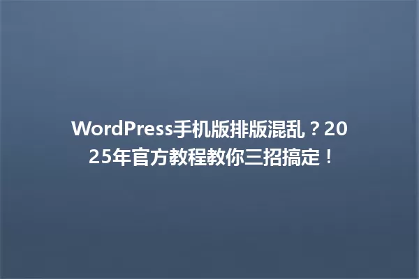 WordPress手机版排版混乱?2025年官方教程教你三招搞定! 一