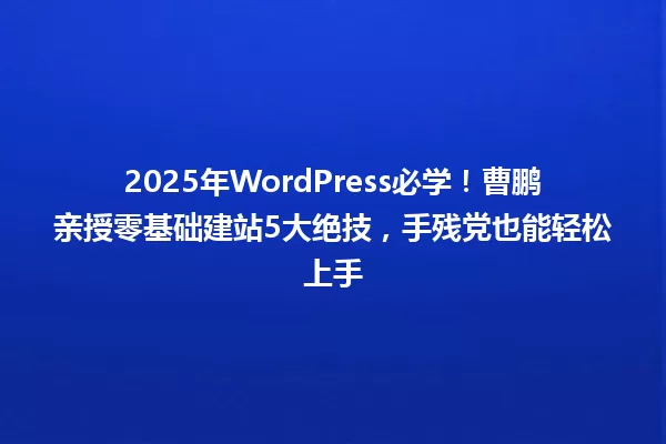 2025年WordPress必学!曹鹏亲授零基础建站5大绝技,手残党也能轻松上手 一