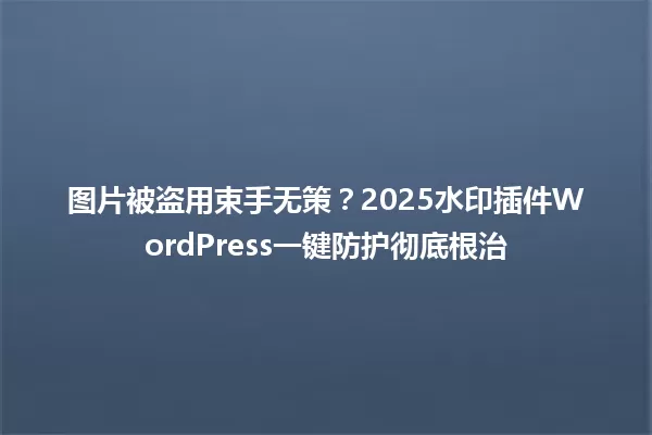 图片被盗用束手无策?2025水印插件WordPress一键防护彻底根治 一