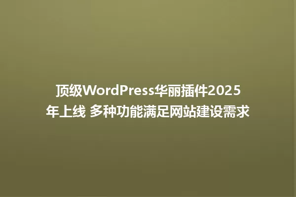 顶级WordPress华丽插件2025年上线 多种功能满足网站建设需求 一