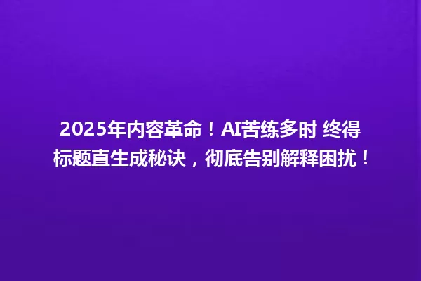 2025年内容革命!AI苦练多时 终得标题直生成秘诀,彻底告别解释困扰! 一