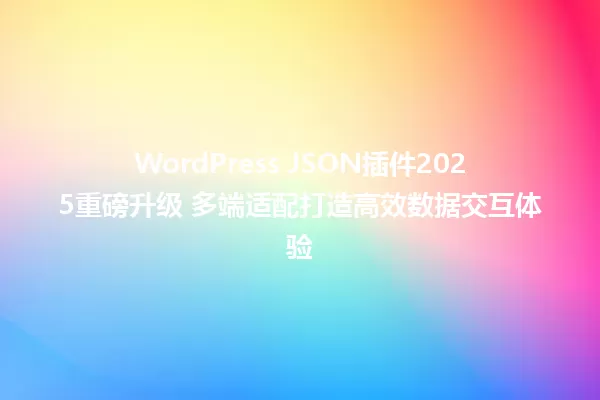 WordPress JSON插件2025重磅升级 多端适配打造高效数据交互体验 一
