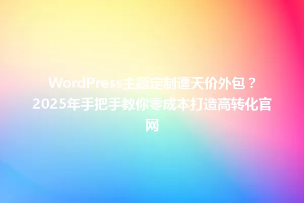 WordPress主题定制遭天价外包?2025年手把手教你零成本打造高转化官网 一